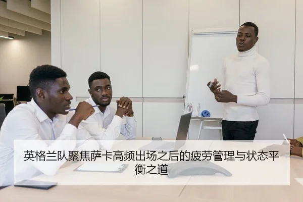 英格兰队聚焦萨卡高频出场之后的疲劳管理与状态平衡之道