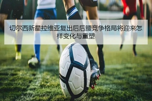 切尔西新星拉维亚复出后后腰竞争格局将迎来怎样变化与重塑
